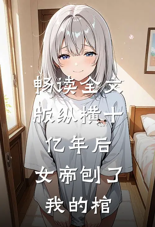 畅读全文版纵横十亿年后，女帝刨了我的棺