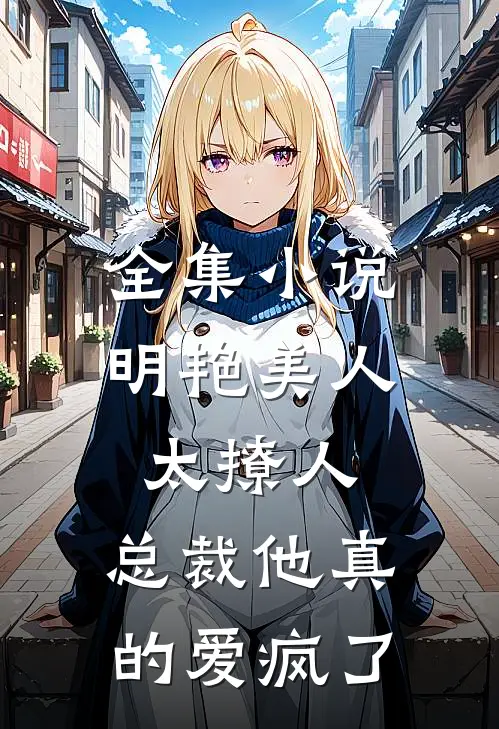 全集小说明艳美人太撩人，总裁他真的爱疯了