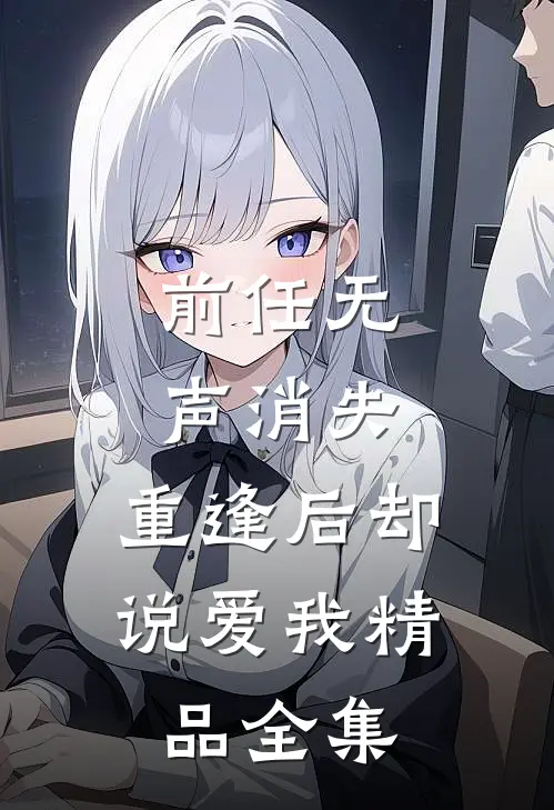 前任无声消失，重逢后却说爱我精品全集