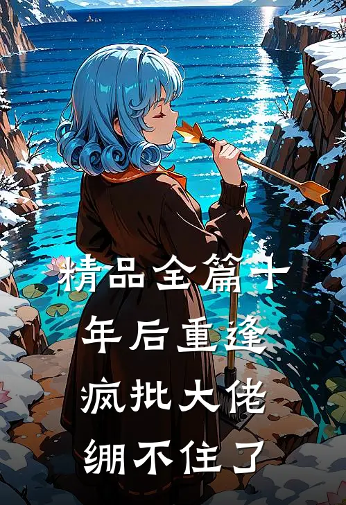 精品全篇十年后重逢，疯批大佬绷不住了