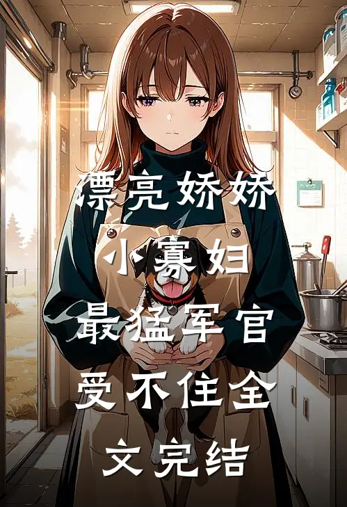 漂亮娇娇小寡妇，最猛军官受不住全文完结