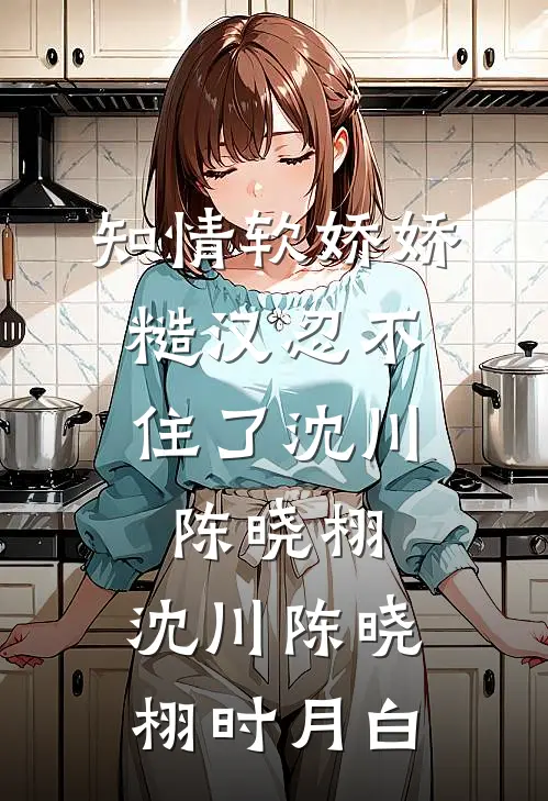 知情软娇娇，糙汉忍不住了沈川陈晓栩，沈川陈晓栩时月白