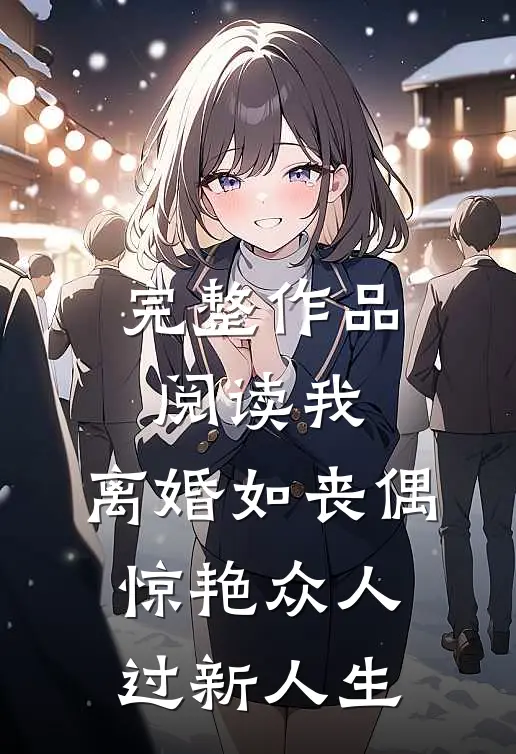 完整作品阅读我，离婚如丧偶，惊艳众人过新人生
