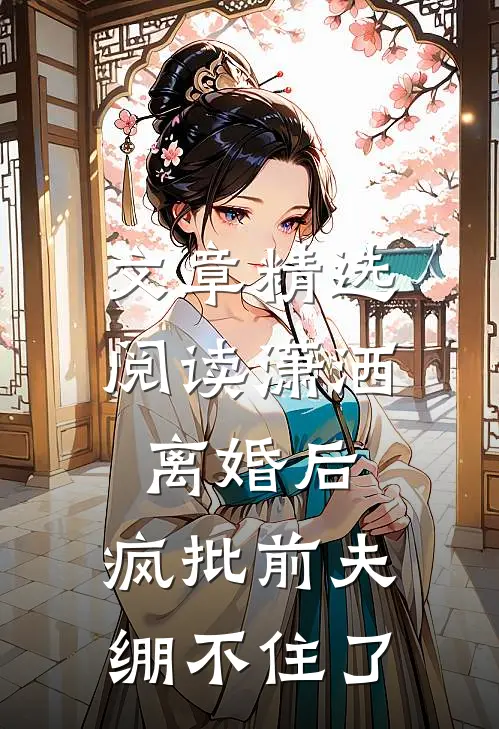 文章精选阅读潇洒离婚后，疯批前夫绷不住了
