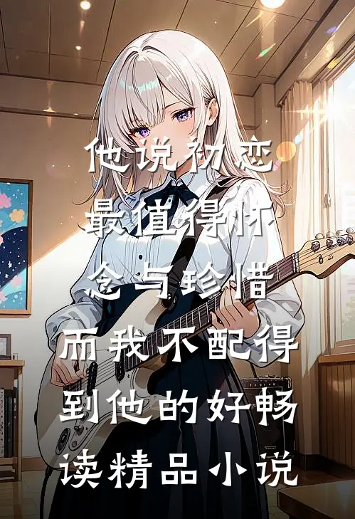 他说初恋最值得怀念与珍惜，而我不配得到他的好畅读精品小说