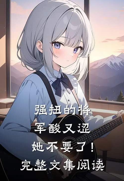强扭的将军酸又涩，她不要了！完整文集阅读