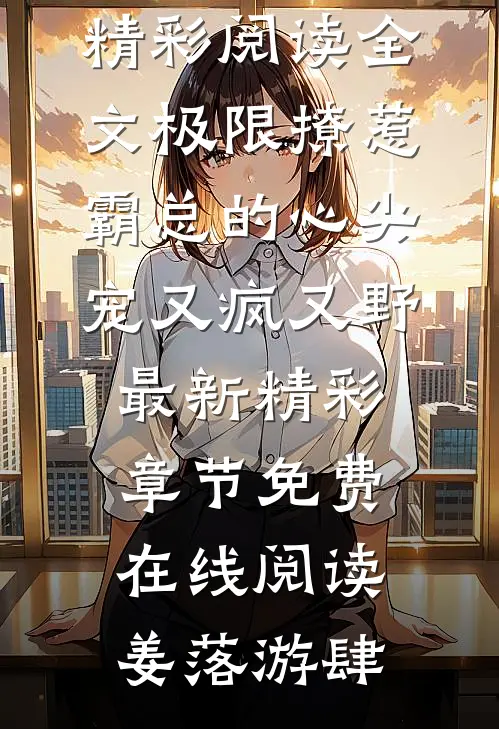 精彩阅读全文极限撩惹霸总的心尖宠又疯又野最新精彩章节免费在线阅读（姜落游肆）