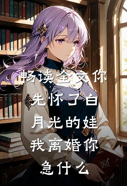 畅读全文你先怀了白月光的娃，我离婚你急什么