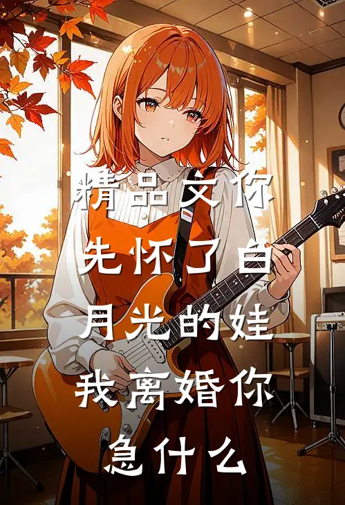 精品文你先怀了白月光的娃，我离婚你急什么