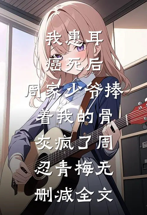 我患耳癌死后，周家少爷捧着我的骨灰疯了周忍青梅无删减全文