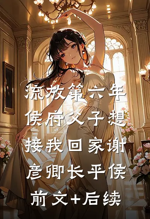 流放第六年，侯府父子想接我回家谢彦卿长平侯前文+后续