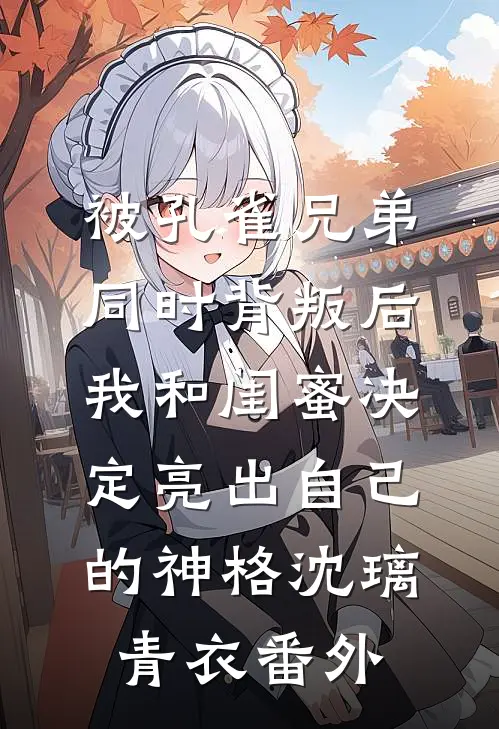 被孔雀兄弟同时背叛后，我和闺蜜决定亮出自己的神格沈璃青衣番外