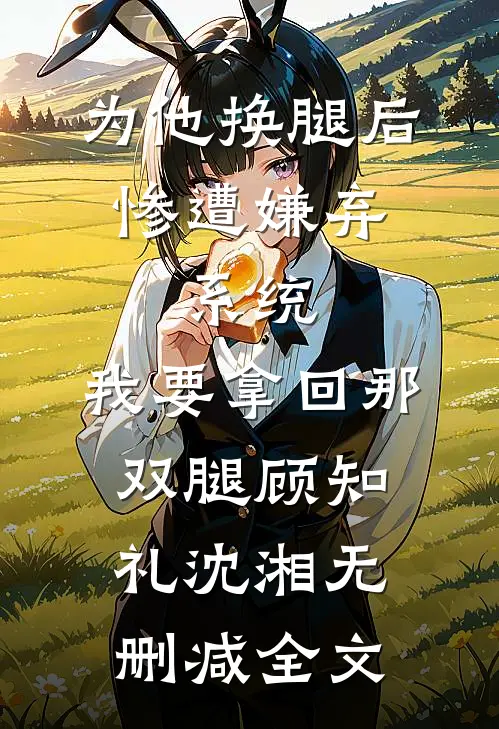 为他换腿后惨遭嫌弃，系统，我要拿回那双腿顾知礼沈湘无删减全文