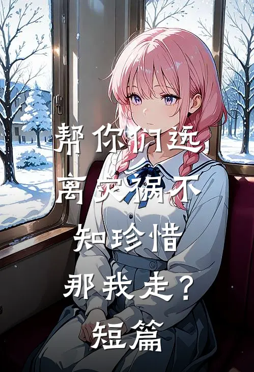 帮你们远离灾祸不知珍惜，那我走？短篇