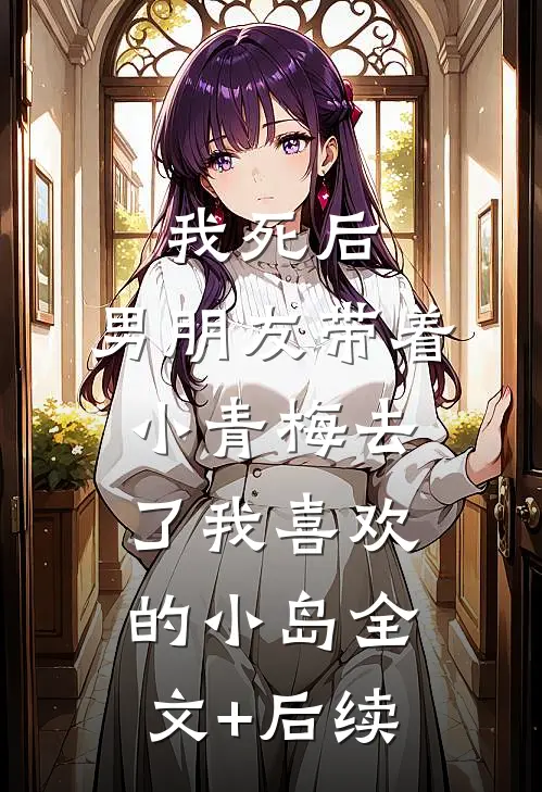 我死后，男朋友带着小青梅去了我喜欢的小岛全文+后续