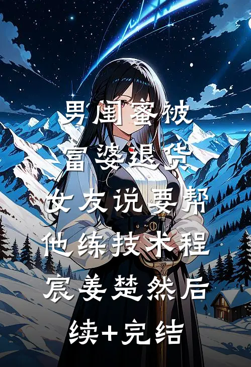 男闺蜜被富婆退货,女友说要帮他练技术程宸姜楚然后续+完结