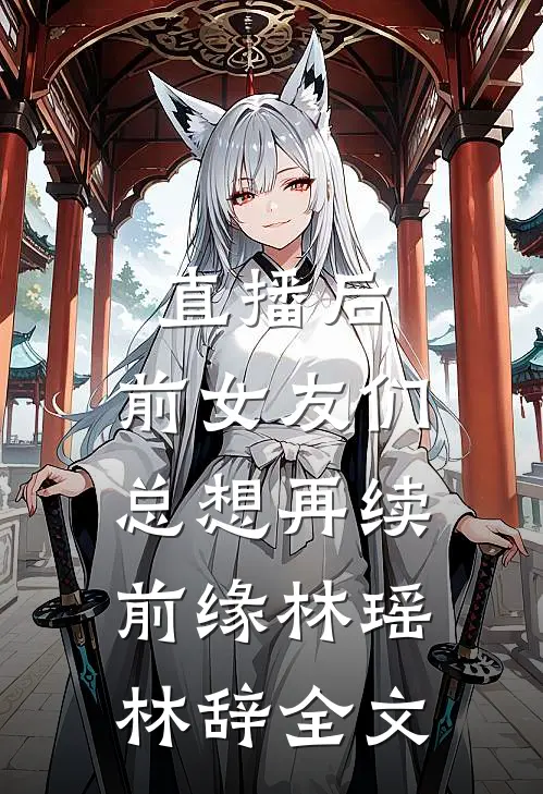 直播后，前女友们总想再续前缘林瑶林辞全文