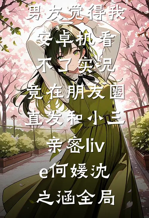 男友觉得我安卓机看不了实况，竟在朋友圈直发和小三亲密live何媛沈之涵全局