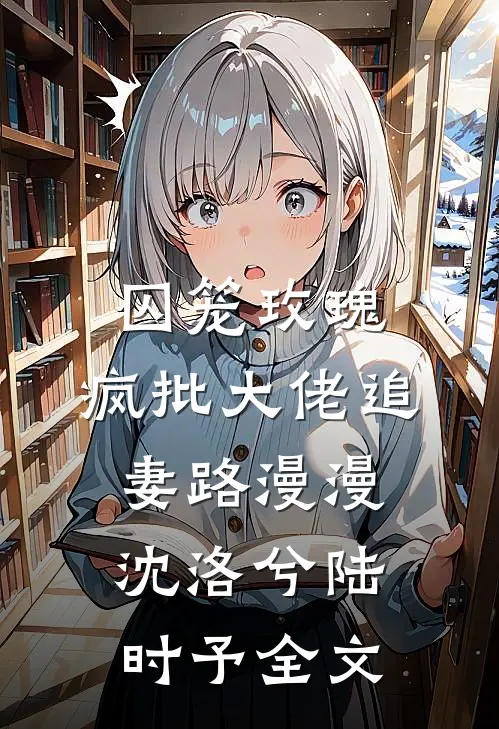 囚笼玫瑰：疯批大佬追妻路漫漫沈洛兮陆时予全文