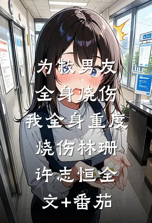 为救男友全身烧伤，我全身重度烧伤林珊许志恒全文+番茄