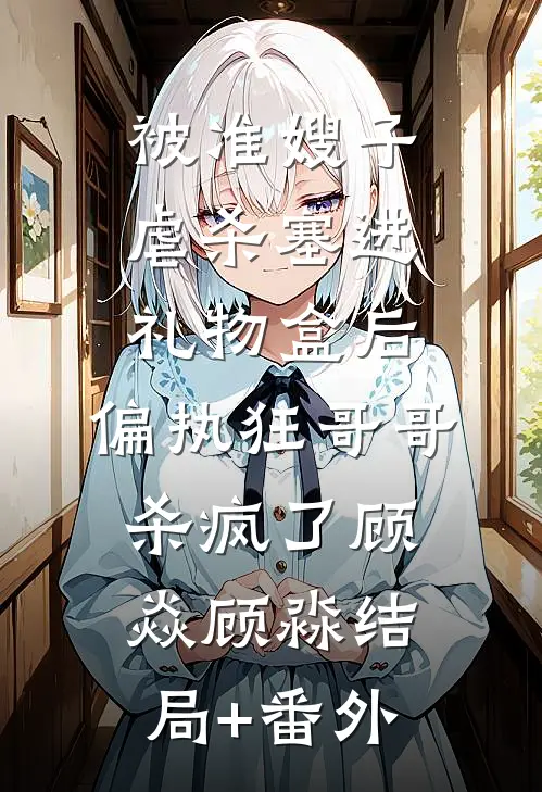 被准嫂子虐杀塞进礼物盒后，偏执狂哥哥杀疯了顾焱顾淼结局+番外