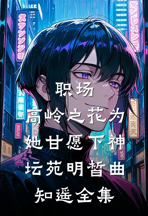 职场：高岭之花为她甘愿下神坛苑明皙曲知遥全集