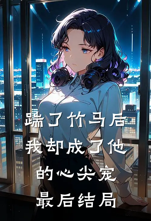 踹了竹马后，我却成了他的心尖宠最后结局