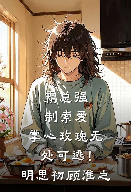 霸总强制索爱，掌心玫瑰无处可逃！明思初顾淮之