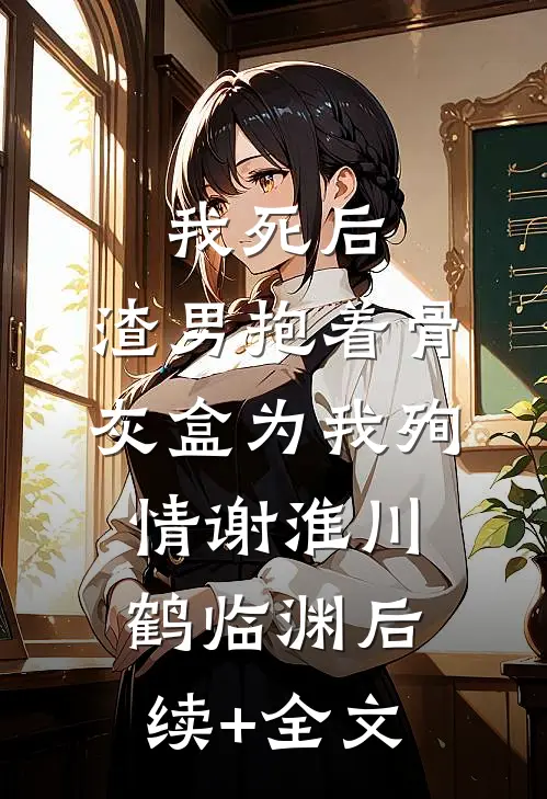 我死后，渣男抱着骨灰盒为我殉情谢淮川鹤临渊后续+全文