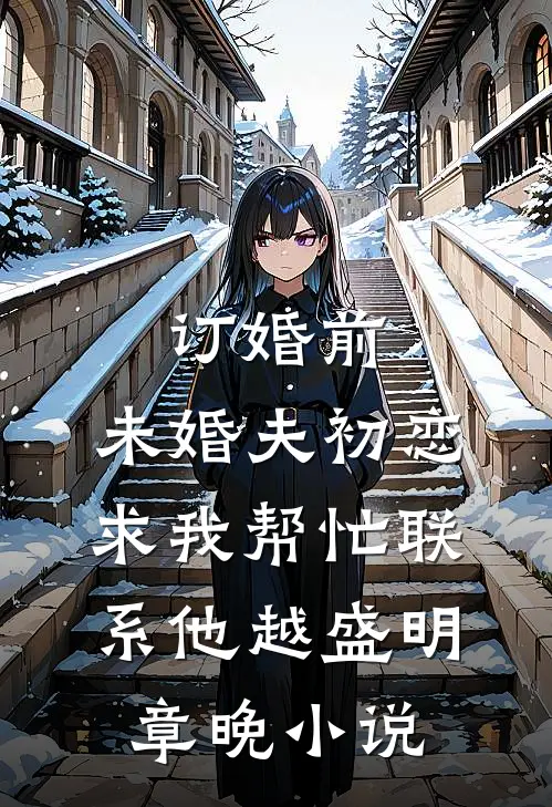 订婚前，未婚夫初恋求我帮忙联系他越盛明章晚小说