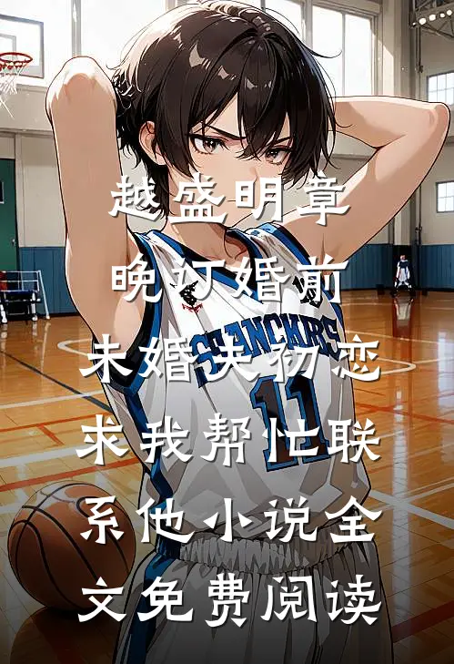 越盛明章晚订婚前，未婚夫初恋求我帮忙联系他小说全文免费阅读