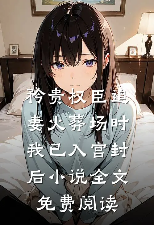 矜贵权臣追妻火葬场时，我已入宫封后小说全文免费阅读