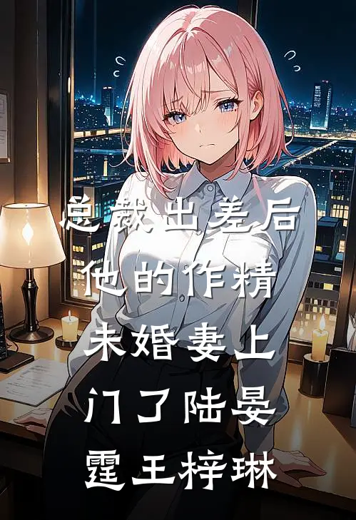 总裁出差后，他的作精未婚妻上门了陆晏霆王梓琳