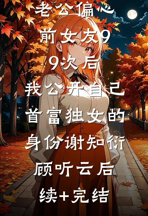 老公偏心前女友99次后，我公开自己首富独女的身份谢知衍顾听云后续+完结