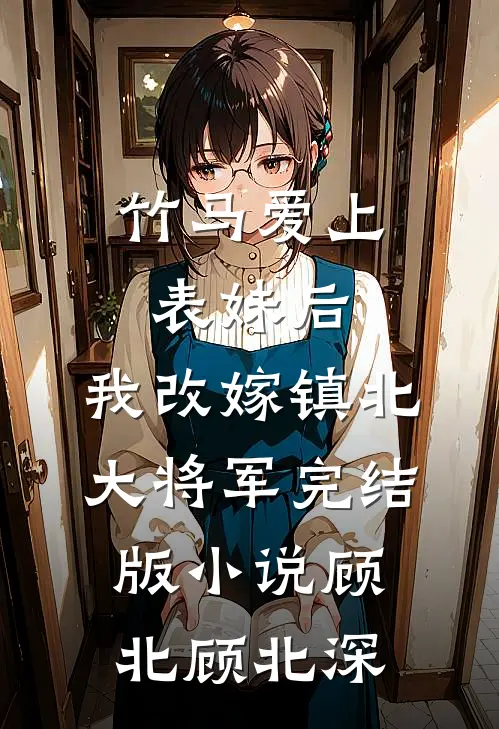 竹马爱上表妹后，我改嫁镇北大将军完结版小说顾北顾北深
