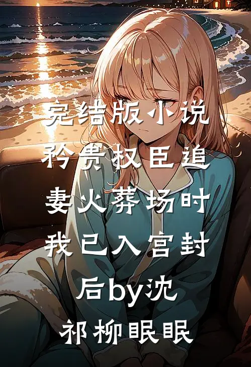 完结版小说矜贵权臣追妻火葬场时，我已入宫封后by沈祁柳眠眠