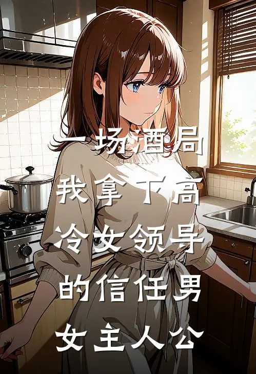 一场酒局，我拿下高冷女领导的信任男女主人公