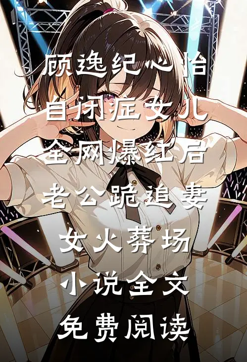 顾逸纪心怡自闭症女儿全网爆红后，老公跪追妻女火葬场小说全文免费阅读