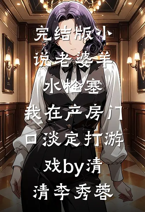 完结版小说老婆羊水栓塞，我在产房门口淡定打游戏by清清李秀蓉