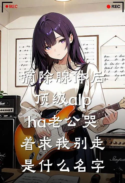 摘除腺体后，顶级alpha老公哭着求我别走是什么名字