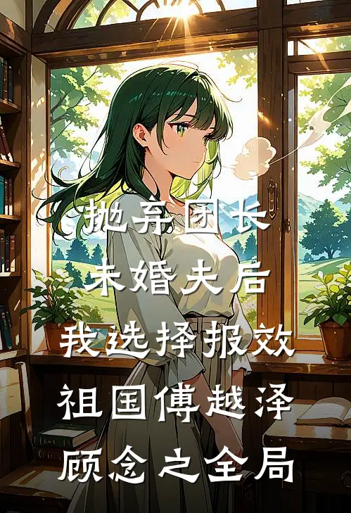 抛弃团长未婚夫后，我选择报效祖国傅越泽顾念之全局
