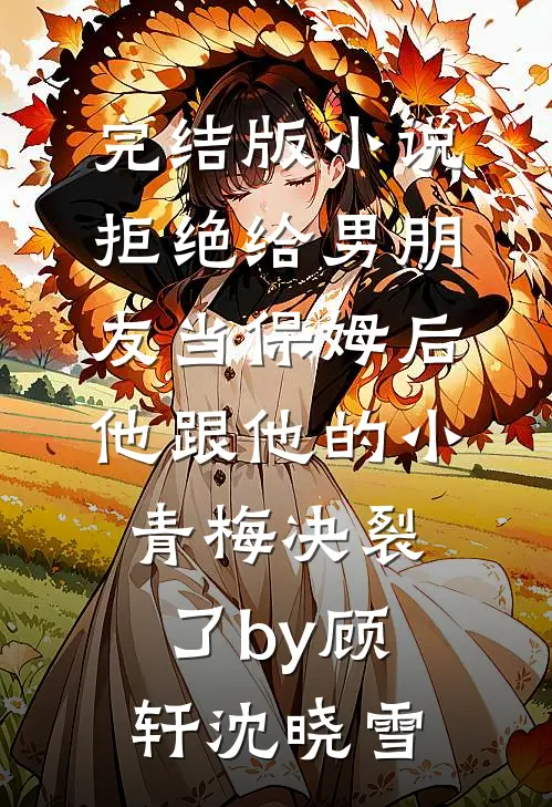 完结版小说拒绝给男朋友当保姆后，他跟他的小青梅决裂了by顾轩沈晓雪