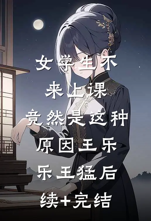 女学生不来上课，竟然是这种原因王乐乐王猛后续+完结