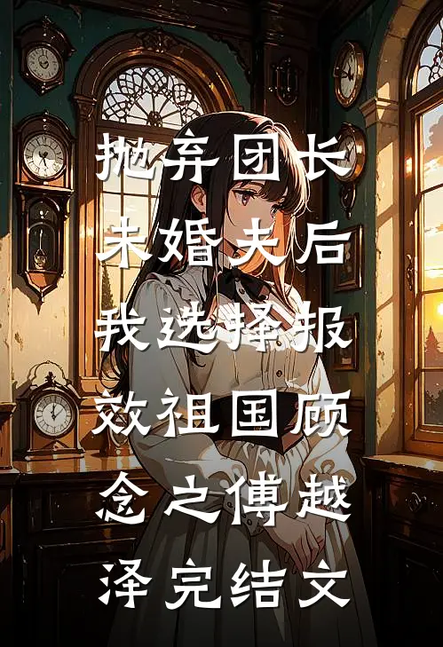 抛弃团长未婚夫后，我选择报效祖国顾念之傅越泽完结文