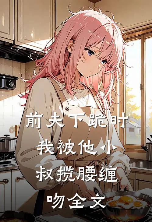 前夫下跪时，我被他小叔揽腰缠吻全文