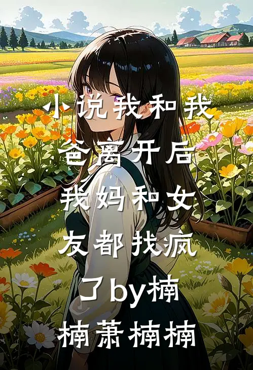 小说我和我爸离开后，我妈和女友都找疯了by楠楠萧楠楠