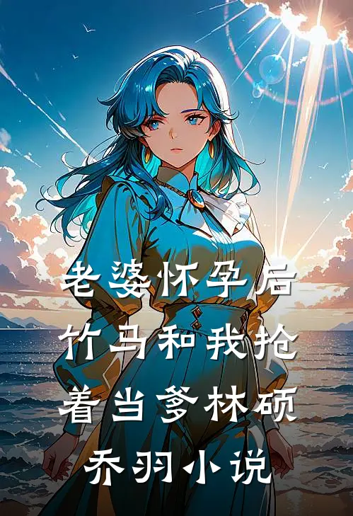 老婆怀孕后，竹马和我抢着当爹林硕乔羽小说