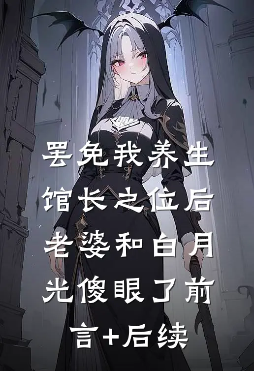 罢免我养生馆长之位后，老婆和白月光傻眼了前言+后续