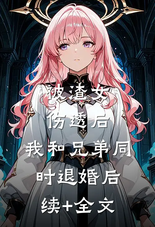 被渣女伤透后，我和兄弟同时退婚后续+全文