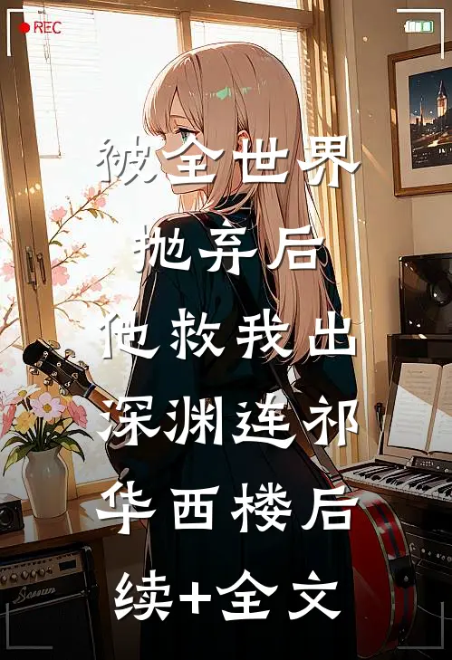 被全世界抛弃后，他救我出深渊连祁华西楼后续+全文